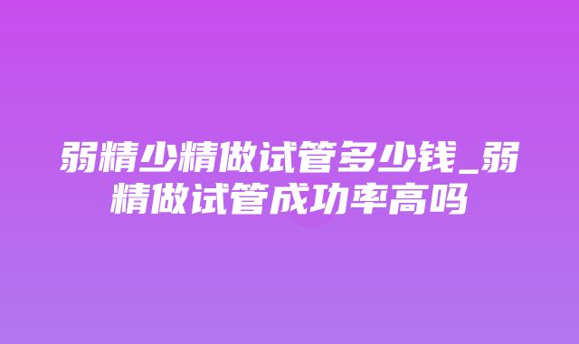 弱精少精做试管多少钱_弱精做试管成功率高吗