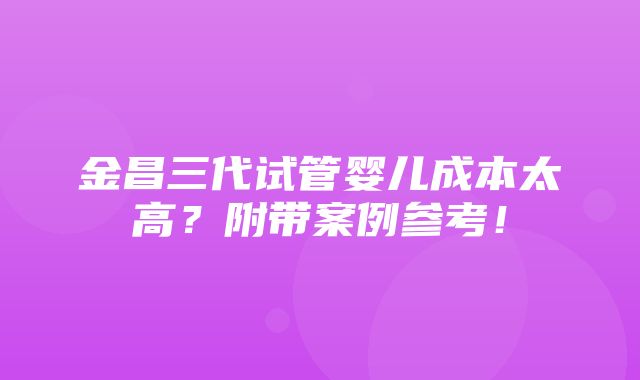 金昌三代试管婴儿成本太高？附带案例参考！