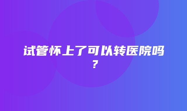 试管怀上了可以转医院吗？