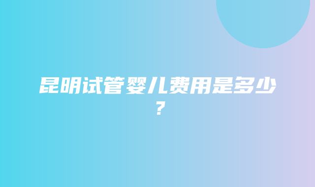 昆明试管婴儿费用是多少？