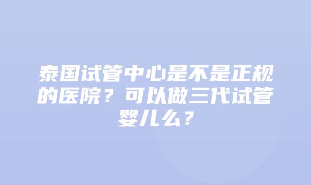 泰国试管中心是不是正规的医院？可以做三代试管婴儿么？