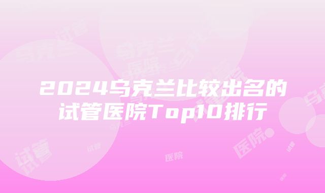 2024乌克兰比较出名的试管医院Top10排行