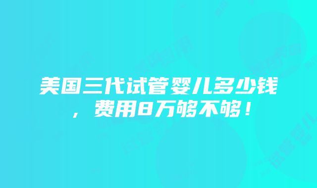 美国三代试管婴儿多少钱，费用8万够不够！