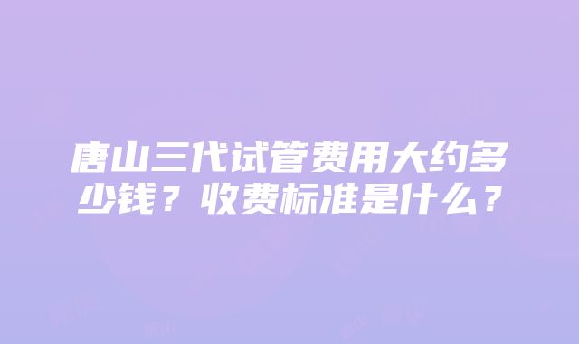 唐山三代试管费用大约多少钱？收费标准是什么？