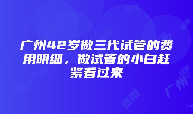 广州42岁做三代试管的费用明细，做试管的小白赶紧看过来