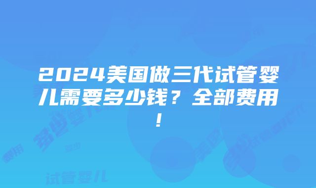 2024美国做三代试管婴儿需要多少钱？全部费用!