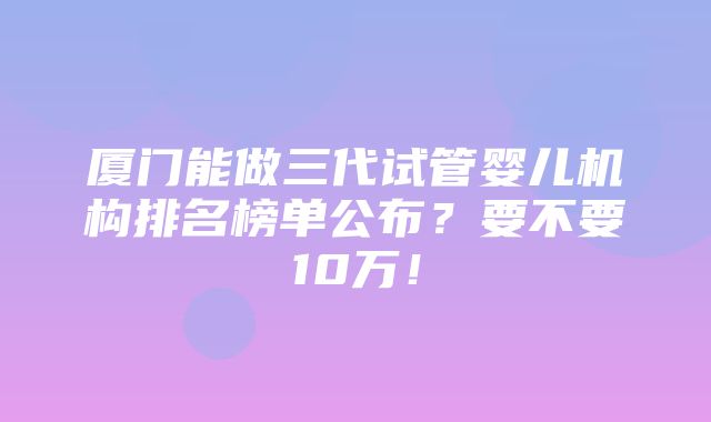 厦门能做三代试管婴儿机构排名榜单公布？要不要10万！