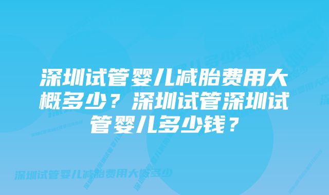 深圳试管婴儿减胎费用大概多少？深圳试管深圳试管婴儿多少钱？