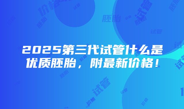 2025第三代试管什么是优质胚胎，附最新价格！