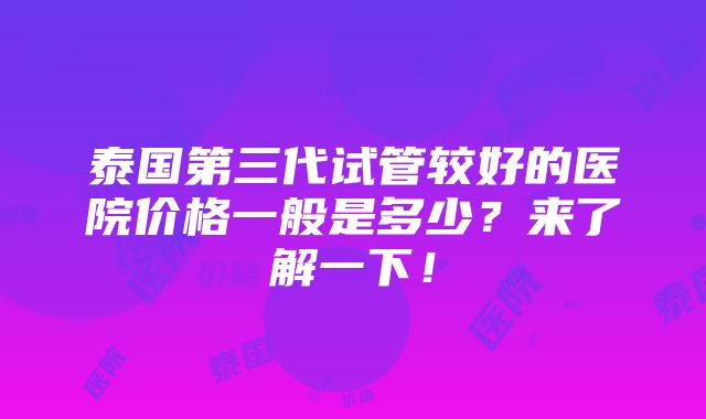 泰国第三代试管较好的医院价格一般是多少？来了解一下！