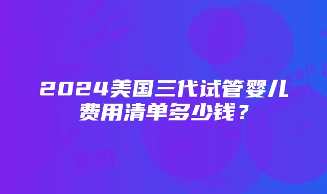 2024美国三代试管婴儿费用清单多少钱？