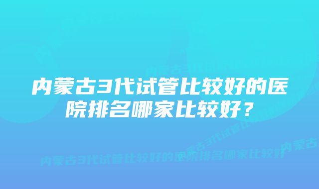 内蒙古3代试管比较好的医院排名哪家比较好？