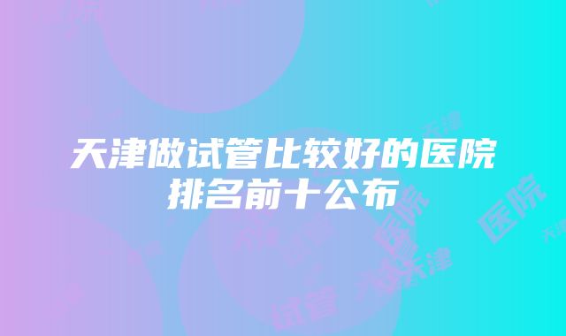 天津做试管比较好的医院排名前十公布