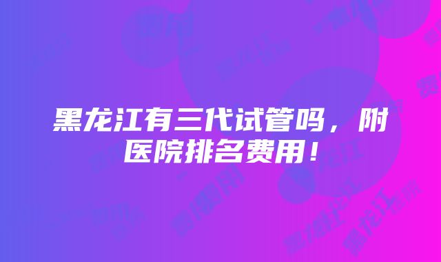 黑龙江有三代试管吗，附医院排名费用！