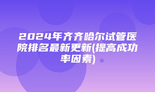 2024年齐齐哈尔试管医院排名最新更新(提高成功率因素)