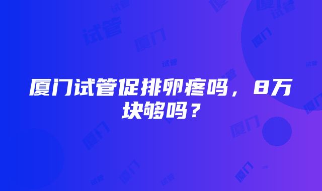 厦门试管促排卵疼吗，8万块够吗？