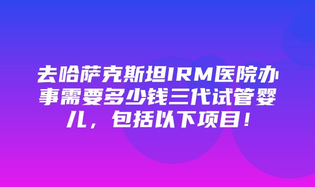 去哈萨克斯坦IRM医院办事需要多少钱三代试管婴儿，包括以下项目！