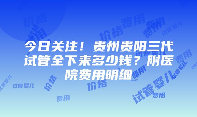 今日关注！贵州贵阳三代试管全下来多少钱？附医院费用明细