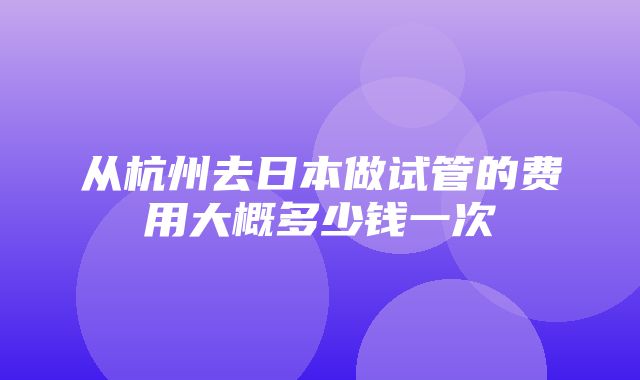 从杭州去日本做试管的费用大概多少钱一次