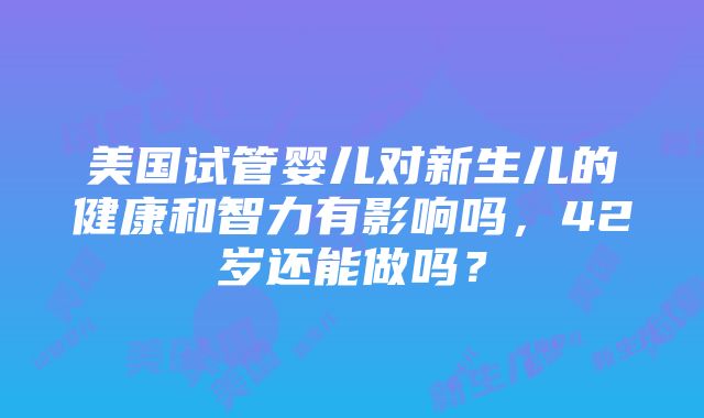 美国试管婴儿对新生儿的健康和智力有影响吗，42岁还能做吗？