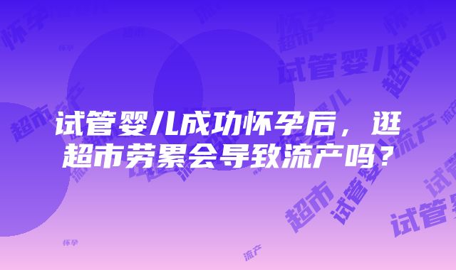 试管婴儿成功怀孕后，逛超市劳累会导致流产吗？