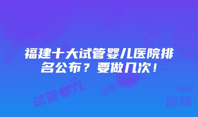 福建十大试管婴儿医院排名公布？要做几次！