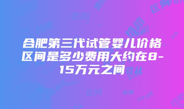 合肥第三代试管婴儿价格区间是多少费用大约在8-15万元之间