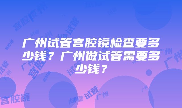 广州试管宫腔镜检查要多少钱？广州做试管需要多少钱？