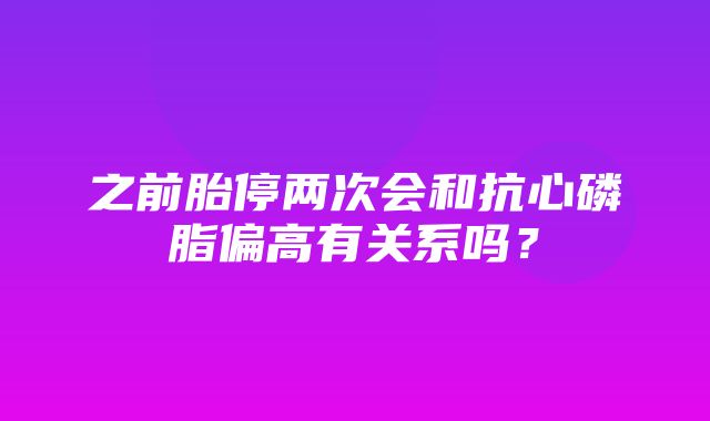 之前胎停两次会和抗心磷脂偏高有关系吗？