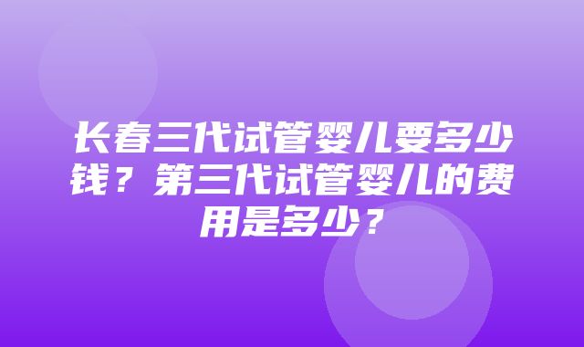 长春三代试管婴儿要多少钱？第三代试管婴儿的费用是多少？