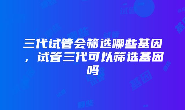 三代试管会筛选哪些基因，试管三代可以筛选基因吗