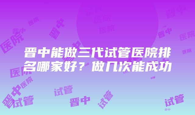 晋中能做三代试管医院排名哪家好？做几次能成功