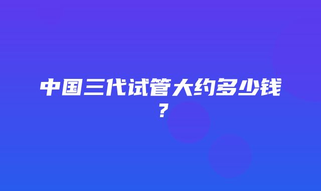 中国三代试管大约多少钱？