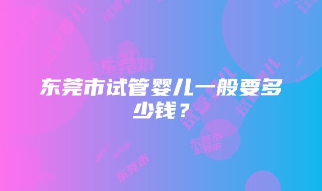 东莞市试管婴儿一般要多少钱？