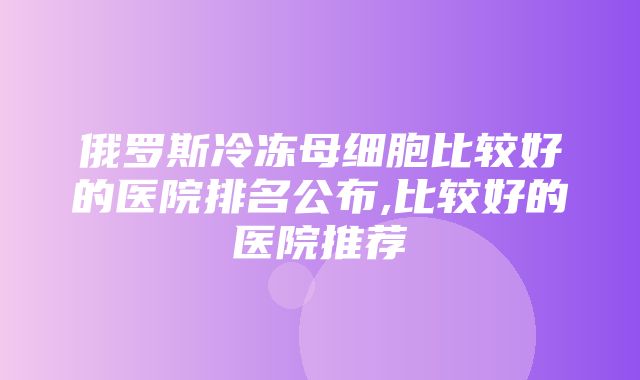 俄罗斯冷冻母细胞比较好的医院排名公布,比较好的医院推荐