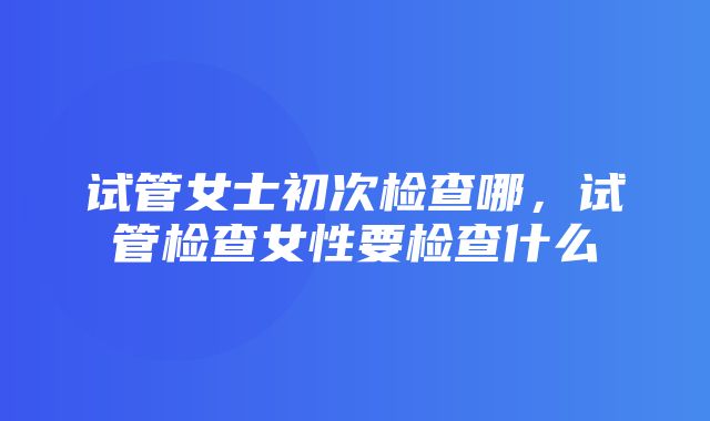 试管女士初次检查哪，试管检查女性要检查什么