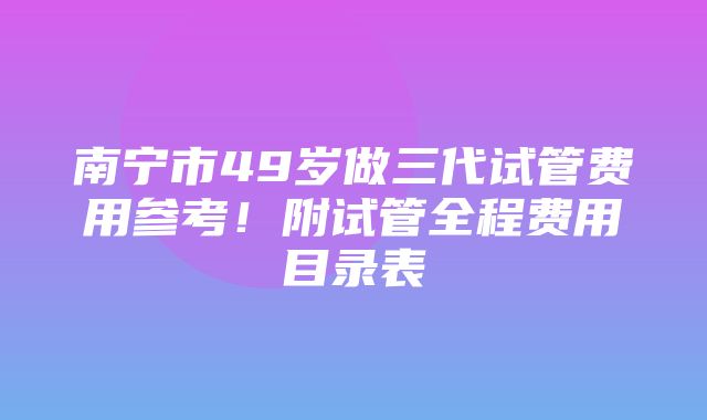 南宁市49岁做三代试管费用参考！附试管全程费用目录表