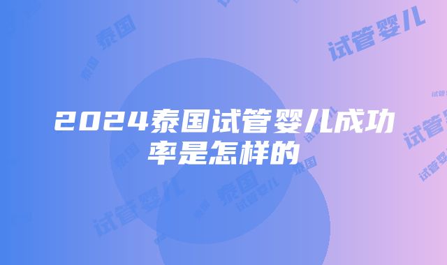 2024泰国试管婴儿成功率是怎样的