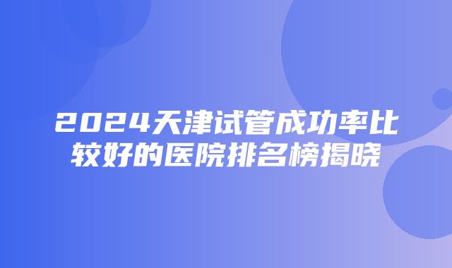 2024天津试管成功率比较好的医院排名榜揭晓