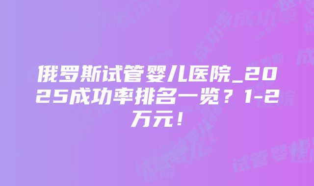 俄罗斯试管婴儿医院_2025成功率排名一览？1-2万元！