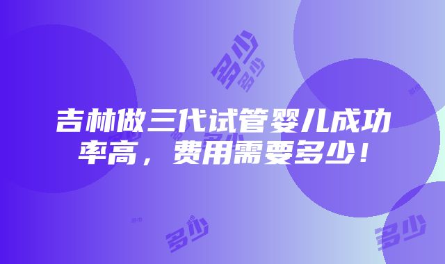 吉林做三代试管婴儿成功率高，费用需要多少！