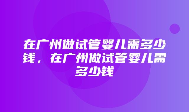 在广州做试管婴儿需多少钱，在广州做试管婴儿需多少钱