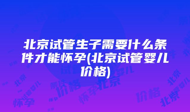 北京试管生子需要什么条件才能怀孕(北京试管婴儿价格)