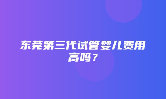 东莞第三代试管婴儿费用高吗？