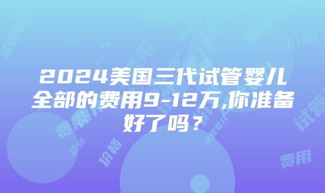 2024美国三代试管婴儿全部的费用9-12万,你准备好了吗？