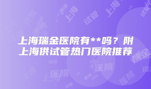 上海瑞金医院有**吗？附上海供试管热门医院推荐