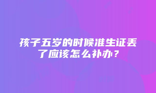 孩子五岁的时候准生证丢了应该怎么补办？