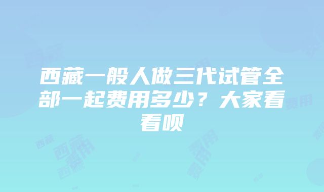 西藏一般人做三代试管全部一起费用多少？大家看看呗