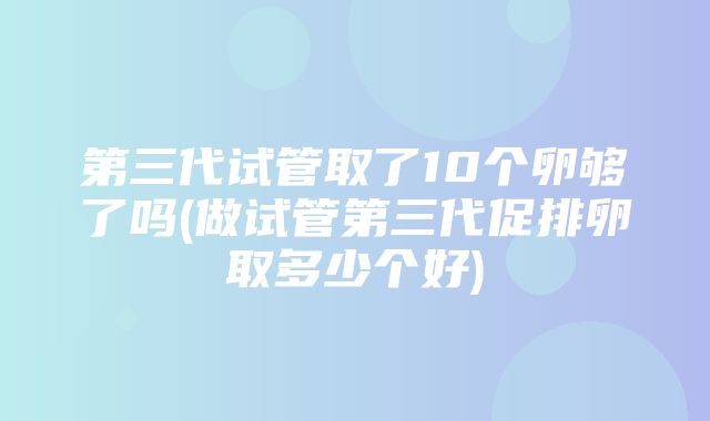 第三代试管取了10个卵够了吗(做试管第三代促排卵取多少个好)