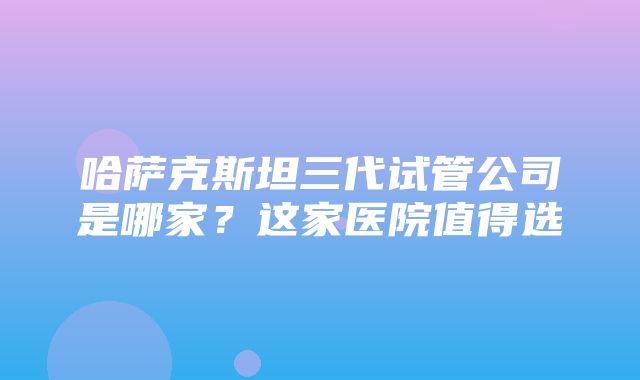 哈萨克斯坦三代试管公司是哪家？这家医院值得选